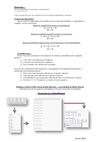 Acosta- Ríos
Repasemos…
Las tres plataformas nos devuelven como resultado:
x= 12; y= 4; z= 4
Como se puede observar, los resultados de los tres paquetes informáticos coinciden.
Verificación Matemática
Aquí es donde reemplazamos lasvariables por loscoeficienteshallados,y comprobamossi
cumplen con lasrestricciones.
Según la cantidad de puestos en el aeropuerto
12 + 4 + 4 = 20
20 = 20
Según la cantidad de agentes respecto a los puestos
4 ∗ 12 + 2 ∗ 4 + 4 = 60
60 = 60
Según la cantidad de puestos que se precisan para el cierre momentáneo
1
3
∗ 12 +
1
2
∗ 4 + 4 = 10
10 = 10
Concluimos que…
De los 20 puestos existentes en el aeropuerto, los mismos se distribuyen de la siguiente
manera:
 12 de ellos son cubiertos por 4 agentes,
 4 de ellos son cubiertos por 2 agentes, y
 los 4 restantes son cubiertos por un agente.
Para el cierre momentáneo del aeropuerto, y respondiendo a la pregunta del enunciado, se
distribuiría de la siguiente manera:
 Solo se precisan 4 puestos cubiertos por 4 agentes cada uno,
 2 puestos que sean cubiertos por 2 agentescada uno.
 y la totalidad (o sea, 4) para que cada uno de ellos, sea cubierto por1 agente.
 En total, 4+2+4=10 puestosy es lo que el evento requiere.
Probamos resolver el SEL con un método diferente… con el método de Matriz Inversa
Utilizamos uno de los paquetes informáticos a los que recurrimos previamente
RRReeesssooollluuuccciiióóónnn pppooorrr OOOnnnllliiinnneeeMMMSSSccchhhoooooolll
 