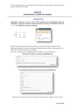 Acosta- Ríos
Como se puede observar, porel método de Matriz Inversa se puede llegar al mismo resultado
que con el Método de Cramer.
PARTE B
continuación y cambio de consigna
ENUNCIADO 27
Determine el valor de k para el cual el SEL asociado a la correspondiente matriz de
coeficientes A no pueda resolverse usando la Regla de Cramer ni el método de la inversa
1
X A B
 . Comparta en el foro la respuesta.
1 1 1
2 0 1
1 2 3
A
k k
  
   
   
Según lo que nos indica la resolución por Wiris, si k toma el valor
1
4
no se podrá resolver
utilizando la Regla de Cramer ni el método de la Matriz Inversa,ya que el determinante sería
igual a 0 lo que deja al sistema sin resolución.
Para ello, lo comprobamos reemplazando a la variable “k” por el coeficiente
1
4
.
Por Regla de Cramer (a través de OnlineMSchool)
Por el Método de Matriz Inversa (a través de OnlineMSchool)
Llegamos a la conclusión que, efectivamente, k puede tomar cualquier valor salvo
𝟏
𝟒
.
 