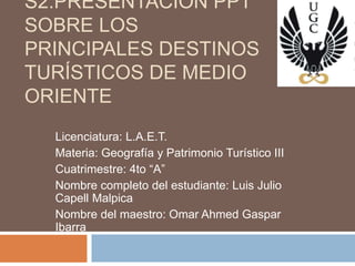 S2:PRESENTACIÓN PPT
SOBRE LOS
PRINCIPALES DESTINOS
TURÍSTICOS DE MEDIO
ORIENTE
Licenciatura: L.A.E.T.
Materia: Geografía y Patrimonio Turístico III
Cuatrimestre: 4to “A”
Nombre completo del estudiante: Luis Julio
Capell Malpica
Nombre del maestro: Omar Ahmed Gaspar
Ibarra
 