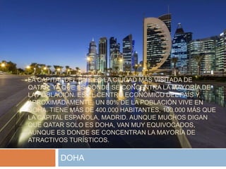 LA CAPITAL DEL PAÍS ES LA CIUDAD MÁS VISITADA DE
QATAR, YA QUE ES DONDE SE CONCENTRA LA MAYORÍA DE
LA POBLACIÓN. ES EL CENTRO ECONÓMICO DEL PAÍS Y,
APROXIMADAMENTE, UN 80% DE LA POBLACIÓN VIVE EN
DOHA. TIENE MÁS DE 400.000 HABITANTES, 100.000 MÁS QUE
LA CAPITAL ESPAÑOLA, MADRID. AUNQUE MUCHOS DIGAN
QUE QATAR SOLO ES DOHA, VAN MUY EQUIVOCADOS,
AUNQUE ES DONDE SE CONCENTRAN LA MAYORÍA DE
ATRACTIVOS TURÍSTICOS.
DOHA
 