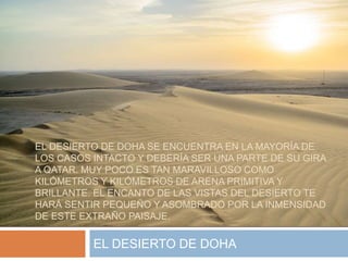 EL DESIERTO DE DOHA SE ENCUENTRA EN LA MAYORÍA DE
LOS CASOS INTACTO Y DEBERÍA SER UNA PARTE DE SU GIRA
A QATAR. MUY POCO ES TAN MARAVILLOSO COMO
KILÓMETROS Y KILÓMETROS DE ARENA PRIMITIVA Y
BRILLANTE. EL ENCANTO DE LAS VISTAS DEL DESIERTO TE
HARÁ SENTIR PEQUEÑO Y ASOMBRADO POR LA INMENSIDAD
DE ESTE EXTRAÑO PAISAJE.
EL DESIERTO DE DOHA
 