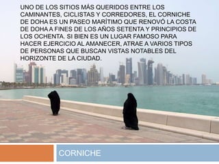 UNO DE LOS SITIOS MÁS QUERIDOS ENTRE LOS
CAMINANTES, CICLISTAS Y CORREDORES, EL CORNICHE
DE DOHA ES UN PASEO MARÍTIMO QUE RENOVÓ LA COSTA
DE DOHA A FINES DE LOS AÑOS SETENTA Y PRINCIPIOS DE
LOS OCHENTA. SI BIEN ES UN LUGAR FAMOSO PARA
HACER EJERCICIO AL AMANECER, ATRAE A VARIOS TIPOS
DE PERSONAS QUE BUSCAN VISTAS NOTABLES DEL
HORIZONTE DE LA CIUDAD.
CORNICHE
 