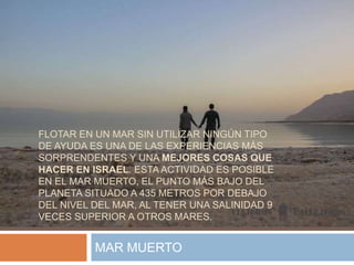FLOTAR EN UN MAR SIN UTILIZAR NINGÚN TIPO
DE AYUDA ES UNA DE LAS EXPERIENCIAS MÁS
SORPRENDENTES Y UNA MEJORES COSAS QUE
HACER EN ISRAEL. ESTA ACTIVIDAD ES POSIBLE
EN EL MAR MUERTO, EL PUNTO MÁS BAJO DEL
PLANETA SITUADO A 435 METROS POR DEBAJO
DEL NIVEL DEL MAR, AL TENER UNA SALINIDAD 9
VECES SUPERIOR A OTROS MARES.
MAR MUERTO
 