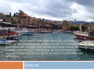 CON SUS NADA MENOS QUE 8,000 AÑOS DE HISTORIA,
BYBLOS ES CONSIDERADA COMO UNA DE LAS CIUDADES MÁS
ANTIGUAS DEL MUNDO QUE HAYAN SIDO HABITADAS DE
FORMA CONTINUADA Y EN DONDE SE ENCONTRARON LAS
INSCRIPCIONES ESCRITAS EN EL ALFABETO MODERNO MÁS
ANTIGUAS.
BYBLOS
 