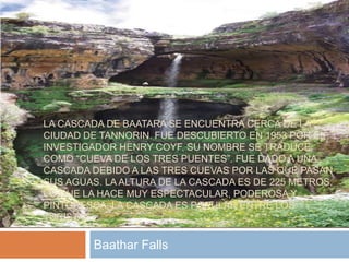 LA CASCADA DE BAATARA SE ENCUENTRA CERCA DE LA
CIUDAD DE TANNORIN. FUE DESCUBIERTO EN 1953 POR EL
INVESTIGADOR HENRY COYF. SU NOMBRE SE TRADUCE
COMO “CUEVA DE LOS TRES PUENTES”. FUE DADO A UNA
CASCADA DEBIDO A LAS TRES CUEVAS POR LAS QUE PASAN
SUS AGUAS. LA ALTURA DE LA CASCADA ES DE 225 METROS,
LO QUE LA HACE MUY ESPECTACULAR, PODEROSA Y
PINTORESCA. LA CASCADA ES POPULAR ENTRE LOS
TURISTAS.
Baathar Falls
 