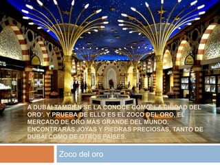 A DUBÁI TAMBIÉN SE LA CONOCE COMO ‘LA CIUDAD DEL
ORO’. Y PRUEBA DE ELLO ES EL ZOCO DEL ORO, EL
MERCADO DE ORO MÁS GRANDE DEL MUNDO.
ENCONTRARÁS JOYAS Y PIEDRAS PRECIOSAS, TANTO DE
DUBÁI COMO DE OTROS PAÍSES.
Zoco del oro
 