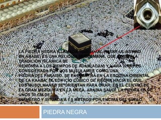 LA PIEDRA NEGRA (LLAMADA ‫األسود‬ ‫الحجر‬AL-HAYAR-UL-ASWAD
EN ÁRABE) ES UNA RELIQUIA MUSULMANA, QUE SEGÚN LA
TRADICIÓN ISLÁMICA SE
REMONTA A LOS TIEMPOS DE ADAM(ADÁN) Y HAWA (EVA). ES
CONSIDERADA POR LOS MUSULAMES COMO UNA
PIEDRA DEL PARAISO. SE ENCUENTRA EN LA ESQUINA ORIENTAL
DE LA KAABA, EL EDIFICIO CÚBICO DE PIEDRA HACIA EL QUE
LOS MUSULMANES SE ORIENTAN PARA ORAR, EN EL CENTRO DE
LA GRAN MEZQUITA EN LA MECA, ARABIA SAUDÍ. LA PIEDRA ES DE
UNOS 30 CM DE
DIÁMETRO Y SITUADA A 1,5 METROS POR ENCIMA DEL SUELO.
PIEDRA NEGRA
 