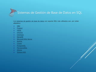 Sistemas de Gestión de Base de Datos en SQL
Los sistemas de gestión de base de datos con soporte SQL más utilizados son, por orden
alfabético:
 DB2
 Firebird
 HSQL
 Informix
 Interbase
 MariaDB
 Microsoft SQL Server
 MySQL
 Oracle
 PostgreSQL
 PervasiveSQL
 SQLite
 Sybase ASE
 