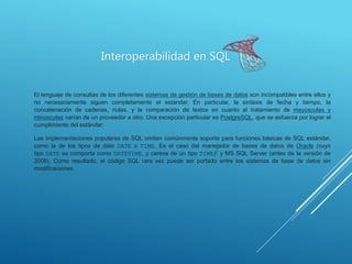 Interoperabilidad en SQL
El lenguaje de consultas de los diferentes sistemas de gestión de bases de datos son incompatibles entre ellos y
no necesariamente siguen completamente el estándar. En particular, la sintaxis de fecha y tiempo, la
concatenación de cadenas, nulas, y la comparación de textos en cuanto al tratamiento de mayúsculas y
minúsculas varían de un proveedor a otro. Una excepción particular es PostgreSQL, que se esfuerza por lograr el
cumplimiento del estándar.
Las implementaciones populares de SQL omiten comúnmente soporte para funciones básicas de SQL estándar,
como la de los tipos de dato DATE o TIME. Es el caso del manejador de bases de datos de Oracle (cuyo
tipo DATE se comporta como DATETIME, y carece de un tipo TIME)7 y MS SQL Server (antes de la versión de
2008). Como resultado, el código SQL rara vez puede ser portado entre los sistemas de base de datos sin
modificaciones.
 