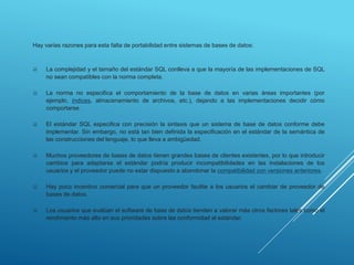 Hay varias razones para esta falta de portabilidad entre sistemas de bases de datos:
 La complejidad y el tamaño del estándar SQL conlleva a que la mayoría de las implementaciones de SQL
no sean compatibles con la norma completa.
 La norma no especifica el comportamiento de la base de datos en varias áreas importantes (por
ejemplo, índices, almacenamiento de archivos, etc.), dejando a las implementaciones decidir cómo
comportarse.
 El estándar SQL especifica con precisión la sintaxis que un sistema de base de datos conforme debe
implementar. Sin embargo, no está tan bien definida la especificación en el estándar de la semántica de
las construcciones del lenguaje, lo que lleva a ambigüedad.
 Muchos proveedores de bases de datos tienen grandes bases de clientes existentes, por lo que introducir
cambios para adaptarse el estándar podría producir incompatibilidades en las instalaciones de los
usuarios y el proveedor puede no estar dispuesto a abandonar la compatibilidad con versiones anteriores.
 Hay poco incentivo comercial para que un proveedor facilite a los usuarios el cambiar de proveedor de
bases de datos.
 Los usuarios que evalúan el software de base de datos tienden a valorar más otros factores tales como el
rendimiento más alto en sus prioridades sobre las conformidad al estándar.
 