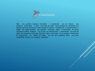 SQL nos permite ingresar comandos o sentencias de tal manera que
podemos administrar o crear una base de datos esta variedad de comandos nos
permite generar información datos desde la creación , modificación o mantenimiento a
tablas las cuales también nos permiten recuperar datos o importarlas de varias
maneras es difícil imaginar hoy en día la concentración u información sin base de
datos las pequeñas o grandes industrias tiene como base de su sistema información
la construcción de bases de datos con las que podemos tener una gran
versatilidad incluso con equipos migrantes.
Conclusión
 