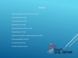 Indice
SQL (Lenguaje de Consulta estructurada)
Características de SQL
Tipos de Datos de SQL
Optimización de SQL
Recuperación de Clave en SQL
Disparadores en SQL
Sistemas de Gestión de Base de Datos de SQL
Interoperabilidad de SQL
Conclusión personal
Fuentes de Información
 