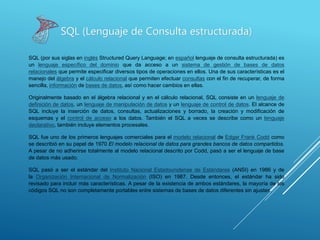 SQL (por sus siglas en inglés Structured Query Language; en español lenguaje de consulta estructurada) es
un lenguaje específico del dominio que da acceso a un sistema de gestión de bases de datos
relacionales que permite especificar diversos tipos de operaciones en ellos. Una de sus características es el
manejo del álgebra y el cálculo relacional que permiten efectuar consultas con el fin de recuperar, de forma
sencilla, información de bases de datos, así como hacer cambios en ellas.
Originalmente basado en el álgebra relacional y en el cálculo relacional, SQL consiste en un lenguaje de
definición de datos, un lenguaje de manipulación de datos y un lenguaje de control de datos. El alcance de
SQL incluye la inserción de datos, consultas, actualizaciones y borrado, la creación y modificación de
esquemas y el control de acceso a los datos. También el SQL a veces se describe como un lenguaje
declarativo, también incluye elementos procesales.
SQL fue uno de los primeros lenguajes comerciales para el modelo relacional de Edgar Frank Codd como
se describió en su papel de 1970 El modelo relacional de datos para grandes bancos de datos compartidos.
A pesar de no adherirse totalmente al modelo relacional descrito por Codd, pasó a ser el lenguaje de base
de datos más usado.
SQL pasó a ser el estándar del Instituto Nacional Estadounidense de Estándares (ANSI) en 1986 y de
la Organización Internacional de Normalización (ISO) en 1987. Desde entonces, el estándar ha sido
revisado para incluir más características. A pesar de la existencia de ambos estándares, la mayoría de los
códigos SQL no son completamente portables entre sistemas de bases de datos diferentes sin ajustes.
SQL (Lenguaje de Consulta estructurada)
 
