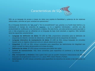 SQL es un lenguaje de acceso a bases de datos que explota la flexibilidad y potencia de los sistemas
relacionales y permite así gran variedad de operaciones.4
Es un lenguaje declarativo de "alto nivel" o "de no procedimiento" que, gracias a su fuerte base teórica y su
orientación al manejo de conjuntos de registros —y no a registros individuales— permite una alta
productividad en codificación y la orientación a objetos. De esta forma, una sola sentencia puede equivaler a
uno o más programas que se utilizarían en un lenguaje de bajo nivel orientado a registros. SQL también
tiene las siguientes características:
 Lenguaje de definición de datos: El LDD de SQL proporciona comandos para la definición de
esquemas de relación, borrado de relaciones y modificaciones de los esquemas de relación.
 Lenguaje interactivo de manipulación de datos: El LMD de SQL incluye lenguajes de consultas
basado tanto en álgebra relacional como en cálculo relacional de tuplas.
 Integridad: El LDD de SQL incluye comandos para especificar las restricciones de integridad que
deben cumplir los datos almacenados en la base de datos.
 Definición de vistas: El LDD incluye comandos para definir las vistas.
 Control de transacciones: SQL tiene comandos para especificar el comienzo y el final de una
transacción.
 SQL incorporado y dinámico: Esto quiere decir que se pueden incorporar instrucciones de SQL en
lenguajes de programación como: C++, C, Java, PHP, Cobol, Pascal y Fortran.
 Autorización: El LDD incluye comandos para especificar los derechos de acceso a las relaciones y a
las vistas.
Características de SQL
 