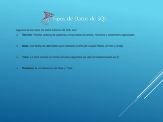 Algunos de los tipos de datos básicos de SQL son:
 Varchar: Recibe cadena de palabras compuestas de letras, números y caracteres especiales.
 Date: una fecha de calendario que contiene el año (de cuatro cifras), el mes y el día.
 Time: La hora del día en horas minutos segundos (el valor predeterminado es 0).
 Datetime: la combinación de Date y Time.
Tipos de Datos de SQL
 
