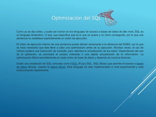 Optimización del SQL
Como ya se dijo antes, y suele ser común en los lenguajes de acceso a bases de datos de alto nivel, SQL es
un lenguaje declarativo. O sea, que especifica qué es lo que se quiere y no cómo conseguirlo, por lo que una
sentencia no establece explícitamente un orden de ejecución.
El orden de ejecución interno de una sentencia puede afectar seriamente a la eficiencia del SGBD, por lo que
se hace necesario que éste lleve a cabo una optimización antes de su ejecución. Muchas veces, el uso de
índices acelera una instrucción de consulta, pero ralentiza la actualización de los datos. Dependiendo del uso
de la aplicación, se priorizará el acceso indexado o una rápida actualización de la información. La
optimización difiere sensiblemente en cada motor de base de datos y depende de muchos factores.
Existe una ampliación de SQL conocida como FSQL (Fuzzy SQL, SQL difuso) que permite el acceso a bases
de datos difusas, usando la lógica difusa. Este lenguaje ha sido implementado a nivel experimental y está
evolucionando rápidamente.
 