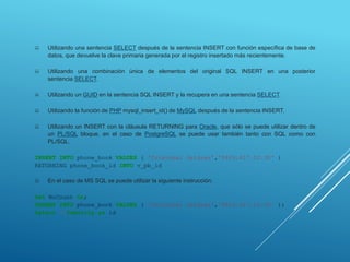  Utilizando una sentencia SELECT después de la sentencia INSERT con función específica de base de
datos, que devuelve la clave primaria generada por el registro insertado más recientemente.
 Utilizando una combinación única de elementos del original SQL INSERT en una posterior
sentencia SELECT.
 Utilizando un GUID en la sentencia SQL INSERT y la recupera en una sentencia SELECT.
 Utilizando la función de PHP mysql_insert_id() de MySQL después de la sentencia INSERT.
 Utilizando un INSERT con la cláusula RETURNING para Oracle, que sólo se puede utilizar dentro de
un PL/SQL bloque, en el caso de PostgreSQL se puede usar también tanto con SQL como con
PL/SQL.
INSERT INTO phone_book VALUES ( 'Cristobal Jeldrez','0426.817.10.30' )
RETURNING phone_book_id INTO v_pb_id
 En el caso de MS SQL se puede utilizar la siguiente instrucción:
Set NoCount On;
INSERT INTO phone_book VALUES ( 'Cristobal Jeldrez','0426.817.10.30' );
Select @@Identity as id
 