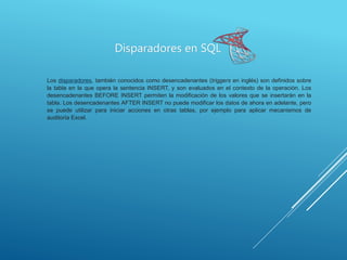 Disparadores en SQL
Los disparadores, también conocidos como desencadenantes (triggers en inglés) son definidos sobre
la tabla en la que opera la sentencia INSERT, y son evaluados en el contexto de la operación. Los
desencadenantes BEFORE INSERT permiten la modificación de los valores que se insertarán en la
tabla. Los desencadenantes AFTER INSERT no puede modificar los datos de ahora en adelante, pero
se puede utilizar para iniciar acciones en otras tablas, por ejemplo para aplicar mecanismos de
auditoría Excel.
 