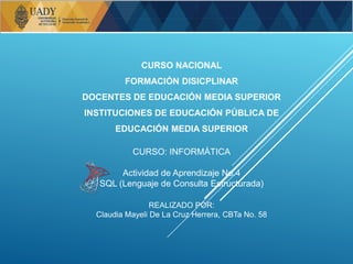 CURSO NACIONAL
FORMACIÓN DISICPLINAR
DOCENTES DE EDUCACIÓN MEDIA SUPERIOR
INSTITUCIONES DE EDUCACIÓN PÚBLICA DE
EDUCACIÓN MEDIA SUPERIOR
CURSO: INFORMÁTICA
Actividad de Aprendizaje No.4
SQL (Lenguaje de Consulta Estructurada)
REALIZADO POR:
Claudia Mayeli De La Cruz Herrera, CBTa No. 58
 