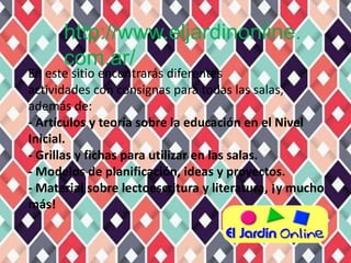 http://www.eljardinonline.
      com.ar/
En este sitio encontrarás diferentes
actividades con consignas para todas las salas,
además de:
- Artículos y teoría sobre la educación en el Nivel
Inicial.
- Grillas y fichas para utilizar en las salas.
- Modelos de planificación, ideas y proyectos.
- Material sobre lectoescritura y literatura, ¡y mucho
más!
 