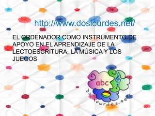http://www.doslourdes.net/
EL ORDENADOR COMO INSTRUMENTO DE
APOYO EN EL APRENDIZAJE DE LA
LECTOESCRITURA, LA MÚSICA Y LOS
JUEGOS
 