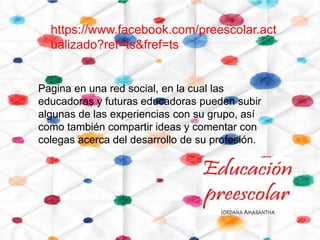 https://www.facebook.com/preescolar.act
  ualizado?ref=ts&fref=ts


Pagina en una red social, en la cual las
educadoras y futuras educadoras pueden subir
algunas de las experiencias con su grupo, así
como también compartir ideas y comentar con
colegas acerca del desarrollo de su profesión.
 