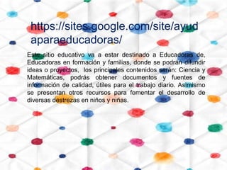 https://sites.google.com/site/ayud
 aparaeducadoras/
Este sitio educativo va a estar destinado a Educadoras de,
Educadoras en formación y familias, donde se podrán difundir
ideas o proyectos, los principales contenidos serán: Ciencia y
Matemáticas, podrás obtener documentos y fuentes de
información de calidad, útiles para el trabajo diario. Asimismo
se presentan otros recursos para fomentar el desarrollo de
diversas destrezas en niños y niñas.
 
