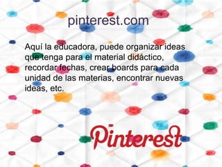 pinterest.com
Aquí la educadora, puede organizar ideas
que tenga para el material didáctico,
recordar fechas, crear boards para cada
unidad de las materias, encontrar nuevas
ideas, etc.
 