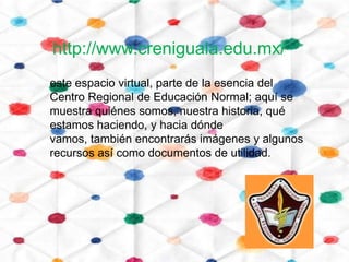 http://www.creniguala.edu.mx/
este espacio virtual, parte de la esencia del
Centro Regional de Educación Normal; aquí se
muestra quiénes somos, nuestra historia, qué
estamos haciendo, y hacia dónde
vamos, también encontrarás imágenes y algunos
recursos así como documentos de utilidad.
 