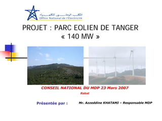 PROJET : PARC EOLIEN DE TANGER
           « 140 MW »




     CONSEIL NATIONAL DU MDP 23 Mars 2007
                     Rabat


   Présentée par :   Mr. Azzeddine KHATAMI – Responsable MDP
 