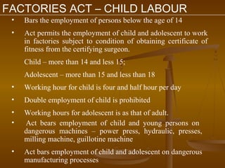 FACTORIES ACT – CHILD LABOUR
 •   Bars the employment of persons below the age of 14
 •   Act permits the employment of child and adolescent to work
     in factories subject to condition of obtaining certificate of
     fitness from the certifying surgeon.
     Child – more than 14 and less 15;
     Adolescent – more than 15 and less than 18
 •   Working hour for child is four and half hour per day
 •   Double employment of child is prohibited
 •   Working hours for adolescent is as that of adult.
 •   Act bears employment of child and young persons on
     dangerous machines – power press, hydraulic, presses,
     milling machine, guillotine machine
 •   Act bars employment of child and adolescent on dangerous
     manufacturing processes
 