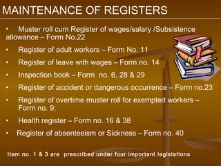 MAINTENANCE OF REGISTERS
• Muster roll cum Register of wages/salary /Subsistence
allowance – Form No.22
•   Register of adult workers – Form No. 11
•   Register of leave with wages – Form no. 14
•   Inspection book – Form no. 6, 28 & 29
•   Register of accident or dangerous occurrence – Form no.23
•   Register of overtime muster roll for exempted workers –
    Form no. 9;
•   Health register – Form no. 16 & 38
•   Register of absenteeism or Sickness – Form no. 40

Item no. 1 & 3 are prescribed under four important legislations
 