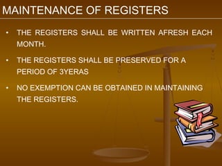 MAINTENANCE OF REGISTERS
•   THE REGISTERS SHALL BE WRITTEN AFRESH EACH
    MONTH.

•   THE REGISTERS SHALL BE PRESERVED FOR A
    PERIOD OF 3YERAS

•   NO EXEMPTION CAN BE OBTAINED IN MAINTAINING
    THE REGISTERS.
 