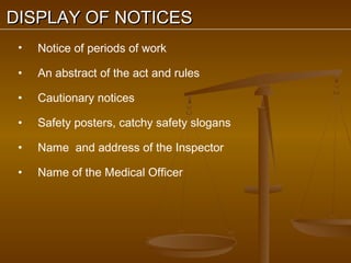 DISPLAY OF NOTICES
 •   Notice of periods of work

 •   An abstract of the act and rules

 •   Cautionary notices

 •   Safety posters, catchy safety slogans

 •   Name and address of the Inspector

 •   Name of the Medical Officer
 