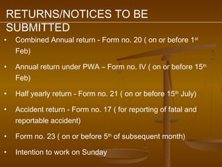 RETURNS/NOTICES TO BE
SUBMITTED
•   Combined Annual return - Form no. 20 ( on or before 1st
    Feb)

•   Annual return under PWA – Form no. IV ( on or before 15 th
    Feb)

•   Half yearly return - Form no. 21 ( on or before 15th July)

•   Accident return - Form no. 17 ( for reporting of fatal and
    reportable accident)

•   Form no. 23 ( on or before 5th of subsequent month)

•   Intention to work on Sunday
 