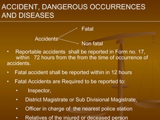 ACCIDENT, DANGEROUS OCCURRENCES
AND DISEASES
                                  Fatal
             Accidents
                                  Non fatal
 •  Reportable accidents shall be reported in Form no. 17,
     within 72 hours from the from the time of occurrence of
 accidents.
 •   Fatal accident shall be reported within in 12 hours
 •   Fatal Accidents are Required to be reported to:
     •    Inspector,
     •   District Magistrate or Sub Divisional Magistrate,
     •   Officer in charge of the nearest police station
     •   Relatives of the injured or deceased person
 