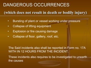 DANGEROUS OCCURRENCES
(which does not result in death or bodily injury)
  •   Bursting of plant or vessel working under pressure
  •   Collapse of lifting equipment
  •   Explosion or fire causing damage
  •   Collapse of floor, gallery, roof, etc.


  The Said incidents also shall be reported in Form no. 17A
  WITH IN 12 HOURS FROM THE INCIDENT.
  These incidents also requires to be investigated to unearth
  the causes
 