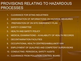 PROVISIONS RELATING TO HAZARDOUS
PROCESSES
  1.   CLEARANCE FOR SITING INDUSTRIES

  2.   DISSEMINATION OF INFORMATIONS ON HAZARDS, MEASURES

  3.   PREPARATION OF ON SITE EMERGENCY PLAN

  4.   SAFETY COMMITTEE

  5.   HEALTH AND SAFETY POLICY

  6.   MEDICAL EXAMINATIONS – AVAILABILITY OF HEALTH RECORDS

  7.   DECONTAMINATION FACILITIES

  8.   OCCUPATIONAL HEALTH CENTRES/AMBULANCE VAN

  9.   EMPLOYMENT OF QUALIFIED AND COMPETENT SUPERVISORS

  10. CONDUCTING PERIODICAL SAFETY AUDITS

  11. CLEARANCE FROM POLLUTION CONTROL BOARD
 