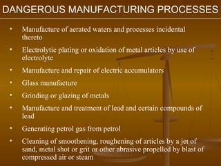 DANGEROUS MANUFACTURING PROCESSES
 •   Manufacture of aerated waters and processes incidental
     thereto
 •   Electrolytic plating or oxidation of metal articles by use of
     electrolyte
 •   Manufacture and repair of electric accumulators
 •   Glass manufacture
 •   Grinding or glazing of metals
 •   Manufacture and treatment of lead and certain compounds of
     lead
 •   Generating petrol gas from petrol
 •   Cleaning of smoothening, roughening of articles by a jet of
     sand, metal shot or grit or other abrasive propelled by blast of
     compressed air or steam
 