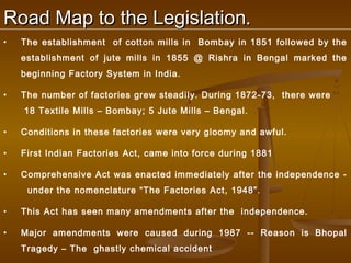 Road Map to the Legislation.
•   The establishment of cotton mills in Bombay in 1851 followed by the
    establishment of jute mills in 1855 @ Rishra in Bengal marked the
    beginning Factory System in India.

•   The number of factories grew steadily. During 1872-73, there were
    18 Textile Mills – Bombay; 5 Jute Mills – Bengal.

•   Conditions in these factories were very gloomy and awful.

•   First Indian Factories Act, came into force during 1881

•   Comprehensive Act was enacted immediately after the independence -
     under the nomenclature “The Factories Act, 1948”.

•   This Act has seen many amendments after the independence.

•   Major amendments were caused during 1987 -- Reason is Bhopal
    Tragedy – The ghastly chemical accident
 