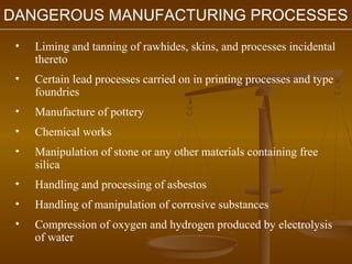 DANGEROUS MANUFACTURING PROCESSES
 •   Liming and tanning of rawhides, skins, and processes incidental
     thereto
 •   Certain lead processes carried on in printing processes and type
     foundries
 •   Manufacture of pottery
 •   Chemical works
 •   Manipulation of stone or any other materials containing free
     silica
 •   Handling and processing of asbestos
 •   Handling of manipulation of corrosive substances
 •   Compression of oxygen and hydrogen produced by electrolysis
     of water
 