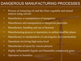 DANGEROUS MANUFACTURING PROCESSES
 •   Process of extracting oil and fats from vegetable and animal
     sources using solvent
 •   Manufacture or manipulation of manganese
 •   Manufacture and manipulation of dangerous pesticides
 •   Manufacture, handling and use of benzene
 •   Manufacturing process or operations in carbon disulfide plants
 •   Manufacture or manipulation of carcinogenic dye-intermediate
 •   Operations involving high noise level
 •   Manufacture of rayon by viscose process
 •   Highly inflammable liquids and flammable compressed gases
 •   Operation in foundries
 