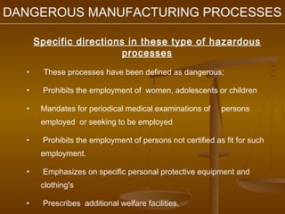 DANGEROUS MANUFACTURING PROCESSES

      Specific directions in these type of hazardous
                         processes
  •     These processes have been defined as dangerous;

  •    Prohibits the employment of women, adolescents or children

  •    Mandates for periodical medical examinations of     persons
       employed or seeking to be employed

  •    Prohibits the employment of persons not certified as fit for such
       employment.

  •    Emphasizes on specific personal protective equipment and
       clothing's

  •    Prescribes additional welfare facilities.
 