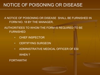 NOTICE OF POISONING OR DISEASE

A NOTICE OF POISONING OR DISEASE SHALL BE FURNISHED IN
   FORM NO. 18 BY THE MANAGER,

AUTHORITIEES TO WHOM THE FORM IS REQUIRED TO BE
   FURNISHED

      •   CHIEF INSPECTOR

      •   CERTIFYING SURGEON

      •   ADMINISTRATIVE MEDICAL OFFICER OF ESI

          WHEN ?

   FORTHWITH!
 