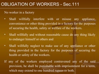 OBLIGATION OF WORKERS - Sec.111
 No worker in a factory
 •   Shall willfully interfere with or misuse any appliance,
     convenience or other thing provided in a factory for the purposes
     of securing the health, safety or welfare of the workers.
 •   Shall willfully and without reasonable cause do any thing likely
     to endanger himself or others and
 •   Shall willfully neglect to make use of any appliance or other
     thing provided in the factory for the purposes of securing the
     health or safety of the workers.

 If any of the workers employed contravened any of the said
    provision, he shall be punishable with imprisonment for a term,
    which may extend to one hundred rupees or both.
 