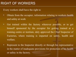 RIGHT OF WORKERS
 Every workers shall have the right to

 •   Obtain from the occupier, information relating to workers health
     and safety at work

 •   Get trained within the factory wherever possible, or to get
     himself sponsored by the occupier for getting trained at a
     training centre or institute, duly approved the Chief Inspector of
     Factories, where training is imparted on safety, health and
     welfare.

 •   Represent to the Inspector directly or through his representative
     in the matter of inadequate provisions for protection of his health
     or safety in the factory.
 