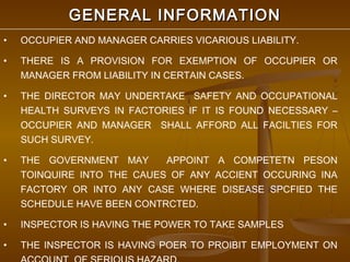 GENERAL INFORMATION
•   OCCUPIER AND MANAGER CARRIES VICARIOUS LIABILITY.

•   THERE IS A PROVISION FOR EXEMPTION OF OCCUPIER OR
    MANAGER FROM LIABILITY IN CERTAIN CASES.

•   THE DIRECTOR MAY UNDERTAKE SAFETY AND OCCUPATIONAL
    HEALTH SURVEYS IN FACTORIES IF IT IS FOUND NECESSARY –
    OCCUPIER AND MANAGER SHALL AFFORD ALL FACILTIES FOR
    SUCH SURVEY.

•   THE GOVERNMENT MAY      APPOINT A COMPETETN PESON
    TOINQUIRE INTO THE CAUES OF ANY ACCIENT OCCURING INA
    FACTORY OR INTO ANY CASE WHERE DISEASE SPCFIED THE
    SCHEDULE HAVE BEEN CONTRCTED.

•   INSPECTOR IS HAVING THE POWER TO TAKE SAMPLES

•   THE INSPECTOR IS HAVING POER TO PROIBIT EMPLOYMENT ON
 
