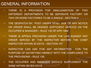 GENERAL INFORMATION
 •   THERE IS A PROVISION FOR AMALGAMATION OF TWO
     DIFFERENT DEPARTMENTS TO BE SEPARATE FACTORY OR
     TWO OR MORE FACTORIES TO BE A SINGLE - SECTION 4

 •   THE DESPATCH BY POST UNDER RPAD DUE OF ANY NOTICE
     OR ORDER SHALL BE DEEMED SUFFICIENT SERVICE ON THE
     OCCUPIER & MANAGER – RULE 135 OF KFR 1969

 •   THERE IS APPEAL PROVISION UNDER THE LAW AGAINST ANY
     ORDER SERVED BY THE INSPECTOR BEFORE THE CHIEF
     INSPECTOR WITHIN 30 DAYS – SECTION 107

 •   INSPECTOR CAN ASK FOR ANY INFORMATION       FOR THE
     PURPOSE OF SATISFYING HIMSELF WITH THE COMPLIANCE TO
     THE PROVISIONS – RULE 136.

 •   THE OCCUPIER AND MANAGER SHOULD SUPPLEMENT THE
     SAME WITHIN SEVEN DAYS
 