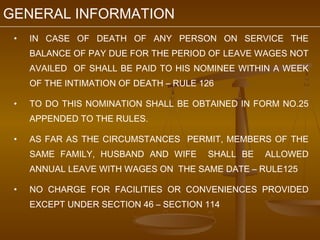 GENERAL INFORMATION
 •   IN CASE OF DEATH OF ANY PERSON ON SERVICE THE
     BALANCE OF PAY DUE FOR THE PERIOD OF LEAVE WAGES NOT
     AVAILED OF SHALL BE PAID TO HIS NOMINEE WITHIN A WEEK
     OF THE INTIMATION OF DEATH – RULE 126

 •   TO DO THIS NOMINATION SHALL BE OBTAINED IN FORM NO.25
     APPENDED TO THE RULES.

 •   AS FAR AS THE CIRCUMSTANCES PERMIT, MEMBERS OF THE
     SAME FAMILY, HUSBAND AND WIFE      SHALL BE   ALLOWED
     ANNUAL LEAVE WITH WAGES ON THE SAME DATE – RULE125

 •   NO CHARGE FOR FACILITIES OR CONVENIENCES PROVIDED
     EXCEPT UNDER SECTION 46 – SECTION 114
 