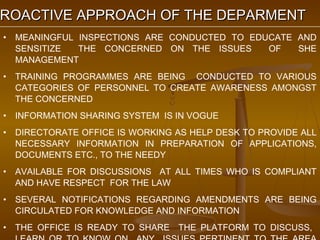 PROACTIVE APPROACH OF THE DEPARMENT
 ROACTIVE
 •   MEANINGFUL INSPECTIONS ARE CONDUCTED TO EDUCATE AND
     SENSITIZE  THE CONCERNED ON THE ISSUES     OF   SHE
     MANAGEMENT
 •   TRAINING PROGRAMMES ARE BEING CONDUCTED TO VARIOUS
     CATEGORIES OF PERSONNEL TO CREATE AWARENESS AMONGST
     THE CONCERNED
 •   INFORMATION SHARING SYSTEM IS IN VOGUE
 •   DIRECTORATE OFFICE IS WORKING AS HELP DESK TO PROVIDE ALL
     NECESSARY INFORMATION IN PREPARATION OF APPLICATIONS,
     DOCUMENTS ETC., TO THE NEEDY
 •   AVAILABLE FOR DISCUSSIONS AT ALL TIMES WHO IS COMPLIANT
     AND HAVE RESPECT FOR THE LAW
 •   SEVERAL NOTIFICATIONS REGARDING AMENDMENTS ARE BEING
     CIRCULATED FOR KNOWLEDGE AND INFORMATION
 •   THE OFFICE IS READY TO SHARE THE PLATFORM TO DISCUSS,
 